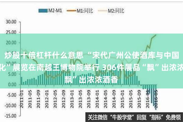 炒股十倍杠杆什么意思 “宋代广州公使酒库与中国酒文化”展览在南越王博物院举行 306件展品“飘”出浓浓酒香