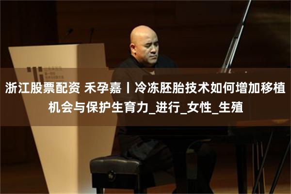 浙江股票配资 禾孕嘉丨冷冻胚胎技术如何增加移植机会与保护生育力_进行_女性_生殖