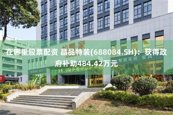 在哪里股票配资 晶品特装(688084.SH)：获得政府补助484.42万元