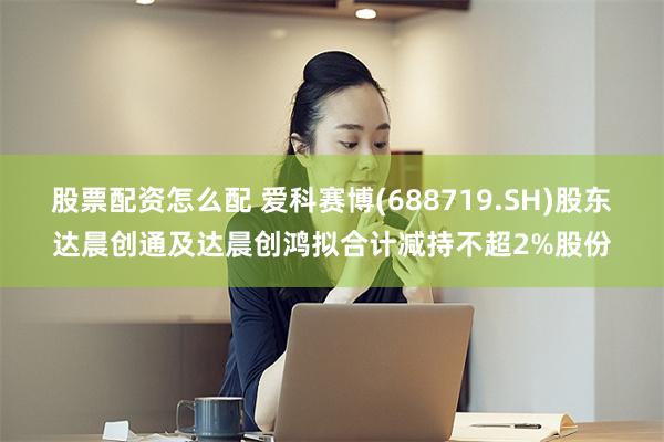 股票配资怎么配 爱科赛博(688719.SH)股东达晨创通及达晨创鸿拟合计减持不超2%股份