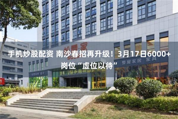 手机炒股配资 南沙春招再升级！3月17日6000+岗位“虚位以待”