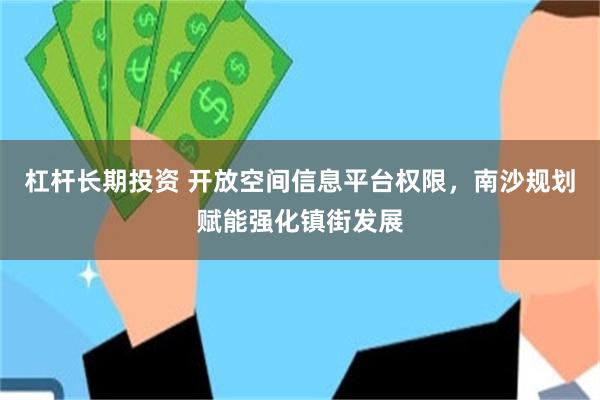 杠杆长期投资 开放空间信息平台权限，南沙规划赋能强化镇街发展