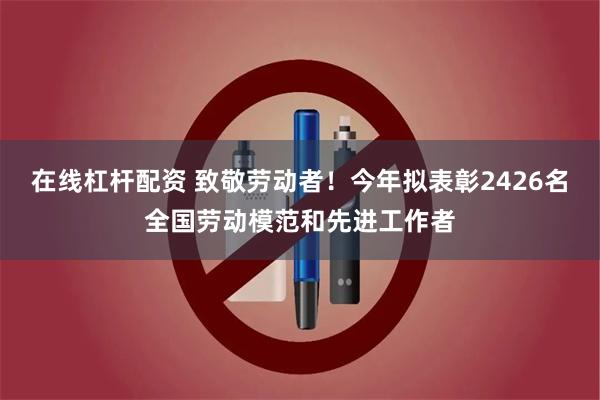 在线杠杆配资 致敬劳动者！今年拟表彰2426名全国劳动模范和先进工作者