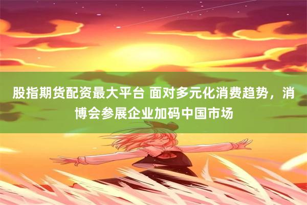 股指期货配资最大平台 面对多元化消费趋势，消博会参展企业加码中国市场