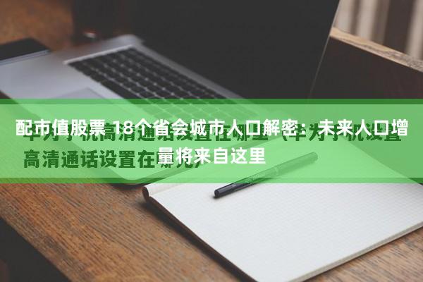 配市值股票 18个省会城市人口解密：未来人口增量将来自这里