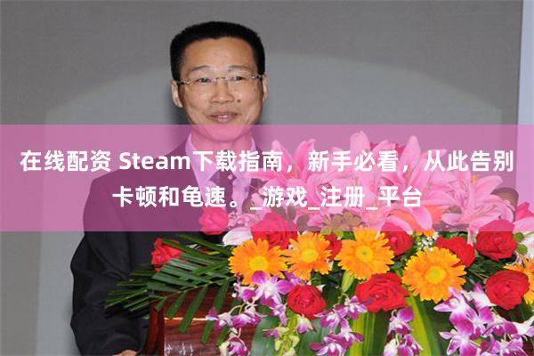 在线配资 Steam下载指南，新手必看，从此告别卡顿和龟速。_游戏_注册_平台