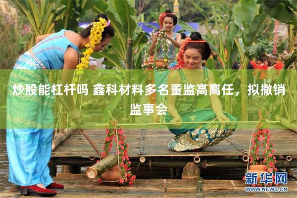 炒股能杠杆吗 鑫科材料多名董监高离任，拟撤销监事会