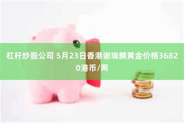 杠杆炒股公司 5月23日香港谢瑞麟黄金价格36820港币/两