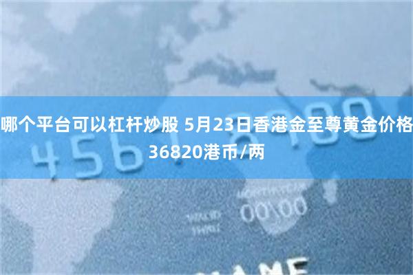 哪个平台可以杠杆炒股 5月23日香港金至尊黄金价格36820港币/两