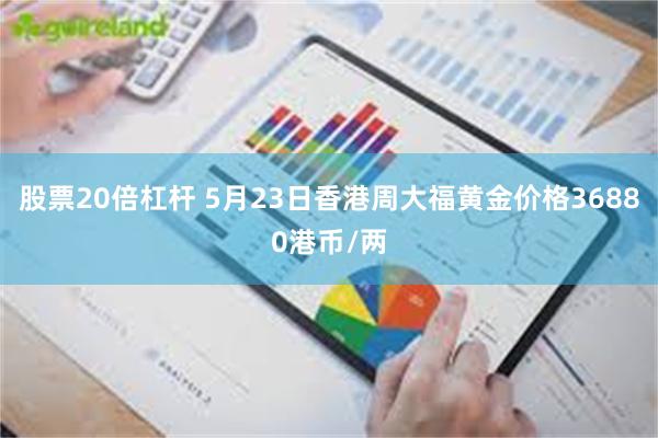 股票20倍杠杆 5月23日香港周大福黄金价格36880港币/两