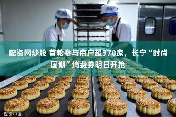 配资网炒股 首轮参与商户超370家，长宁“时尚国潮”消费券明日开抢