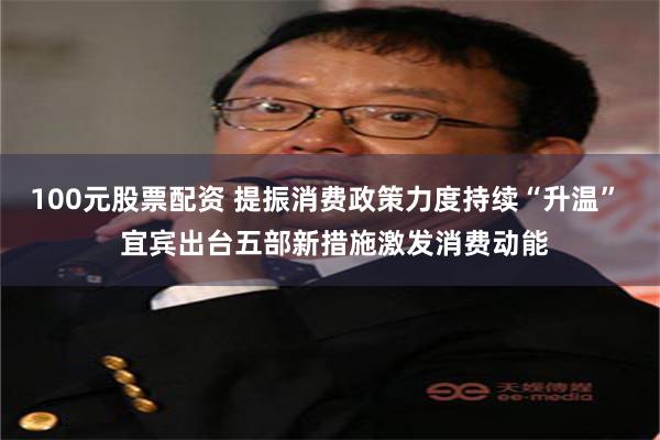100元股票配资 提振消费政策力度持续“升温”  宜宾出台五部新措施激发消费动能