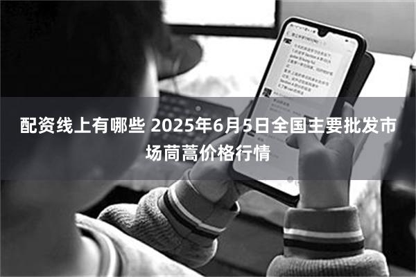配资线上有哪些 2025年6月5日全国主要批发市场茼蒿价格行情