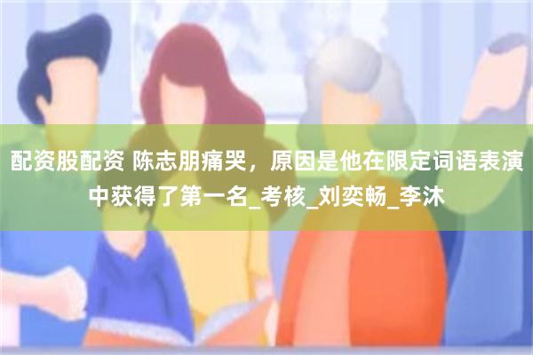 配资股配资 陈志朋痛哭，原因是他在限定词语表演中获得了第一名_考核_刘奕畅_李沐