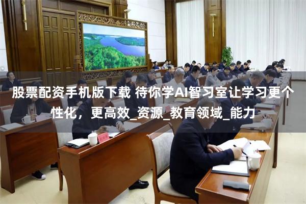 股票配资手机版下载 待你学AI智习室让学习更个性化，更高效_资源_教育领域_能力