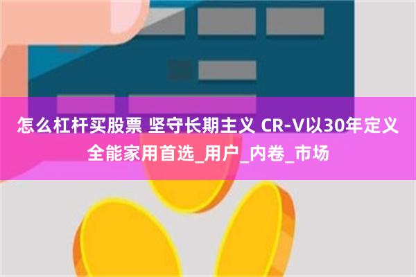 怎么杠杆买股票 坚守长期主义 CR-V以30年定义全能家用首选_用户_内卷_市场