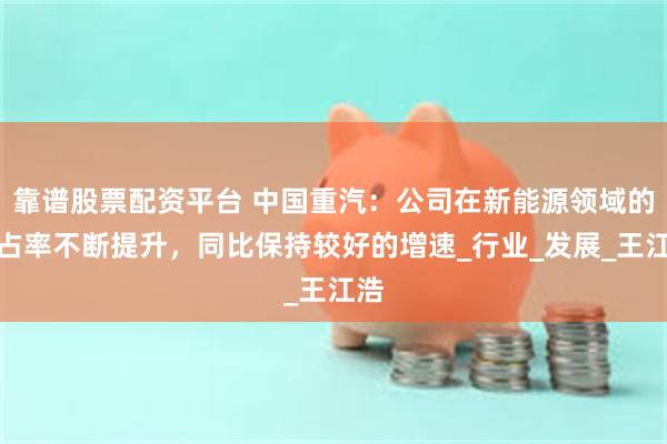 靠谱股票配资平台 中国重汽：公司在新能源领域的市占率不断提升，同比保持较好的增速_行业_发展_王江浩