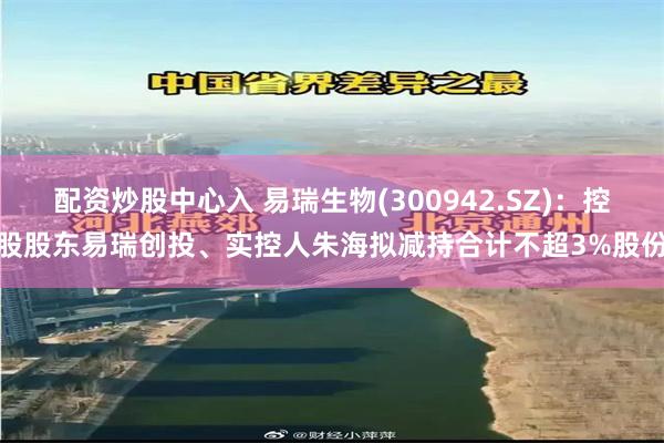 配资炒股中心入 易瑞生物(300942.SZ)：控股股东易瑞创投、实控人朱海拟减持合计不超3%股份