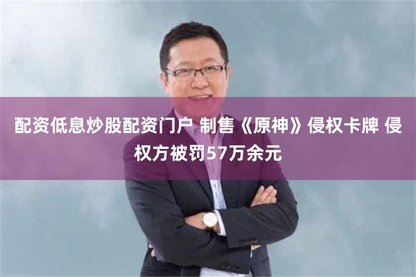 配资低息炒股配资门户 制售《原神》侵权卡牌 侵权方被罚57万余元