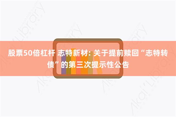 股票50倍杠杆 志特新材: 关于提前赎回“志特转债”的第三次提示性公告