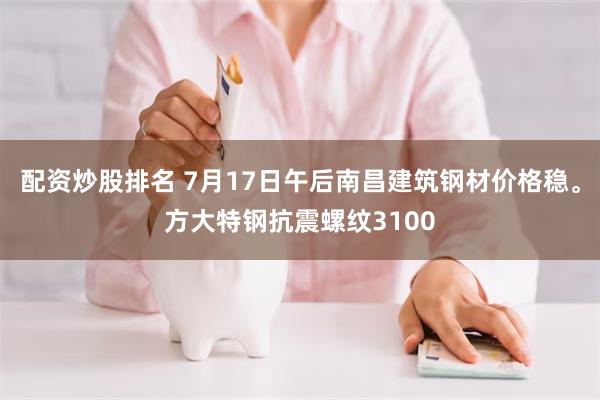 配资炒股排名 7月17日午后南昌建筑钢材价格稳。方大特钢抗震螺纹3100