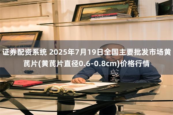 证券配资系统 2025年7月19日全国主要批发市场黄芪片(黄芪片直径0.6-0.8cm)价格行情