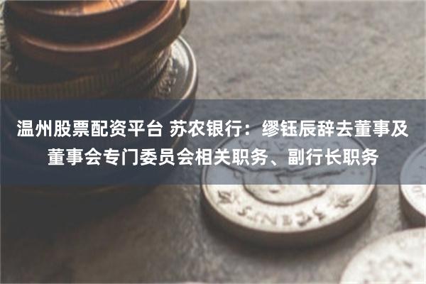 温州股票配资平台 苏农银行：缪钰辰辞去董事及董事会专门委员会相关职务、副行长职务