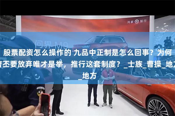 股票配资怎么操作的 九品中正制是怎么回事？为何曹丕要放弃唯才是举，推行这套制度？_士族_曹操_地方