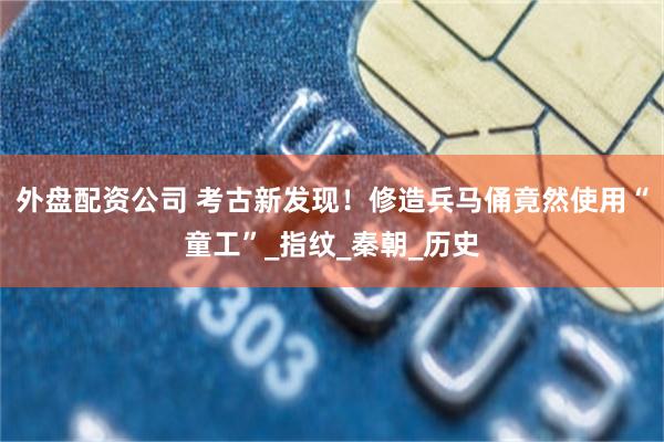 外盘配资公司 考古新发现！修造兵马俑竟然使用“童工”_指纹_秦朝_历史