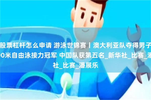 股票杠杆怎么申请 游泳世锦赛丨澳大利亚队夺得男子4X100米自由泳接力冠军 中国队获第五名_新华社_比赛_潘展乐