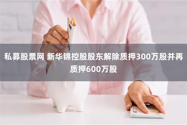私募股票网 新华锦控股股东解除质押300万股并再质押600万股