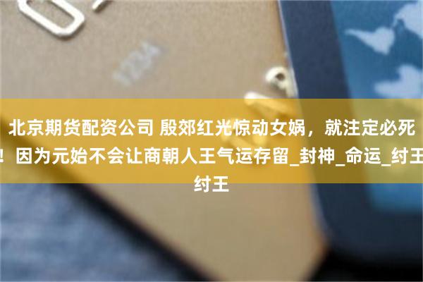 北京期货配资公司 殷郊红光惊动女娲，就注定必死！因为元始不会让商朝人王气运存留_封神_命运_纣王