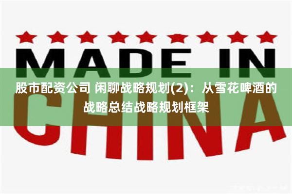 股市配资公司 闲聊战略规划(2)：从雪花啤酒的战略总结战略规划框架