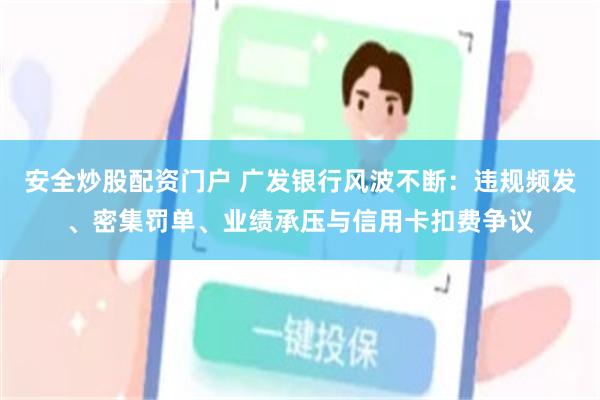 安全炒股配资门户 广发银行风波不断：违规频发、密集罚单、业绩承压与信用卡扣费争议