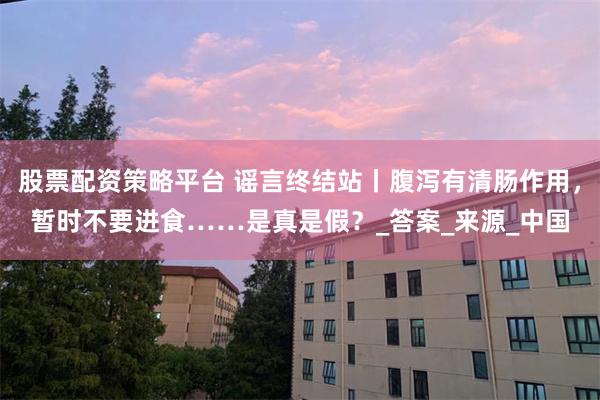 股票配资策略平台 谣言终结站丨腹泻有清肠作用，暂时不要进食……是真是假？_答案_来源_中国