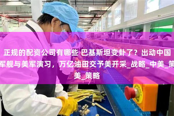 正规的配资公司有哪些 巴基斯坦变卦了？出动中国造军舰与美军演习，万亿油田交予美开采_战略_中美_策略