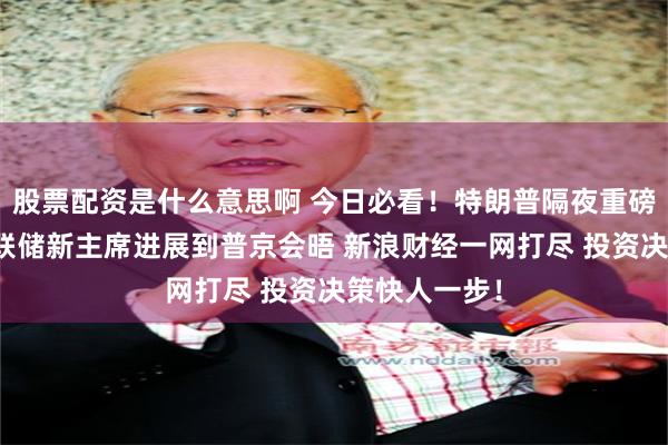 股票配资是什么意思啊 今日必看！特朗普隔夜重磅动态，从美联储新主席进展到普京会晤 新浪财经一网打尽 投资决策快人一步！