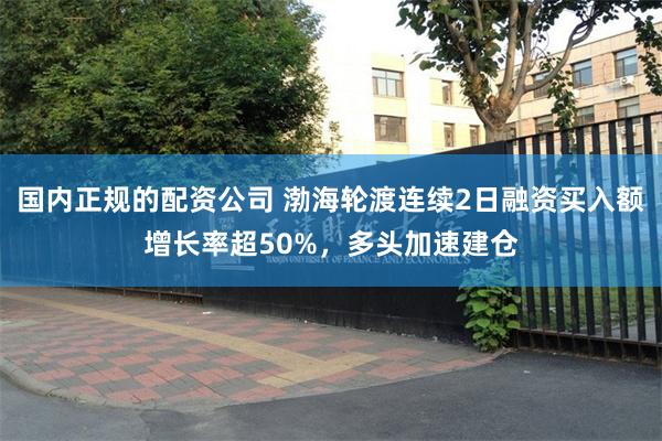 国内正规的配资公司 渤海轮渡连续2日融资买入额增长率超50%，多头加速建仓