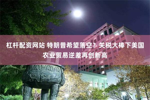杠杆配资网站 特朗普希望落空？关税大棒下美国农业贸易逆差再创新高