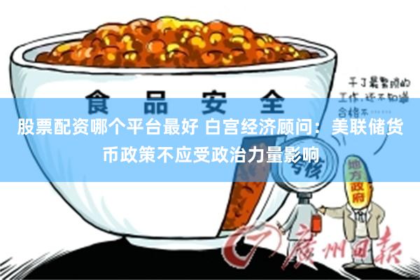 股票配资哪个平台最好 白宫经济顾问：美联储货币政策不应受政治力量影响