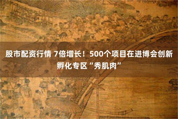 股市配资行情 7倍增长！500个项目在进博会创新孵化专区“秀肌肉”