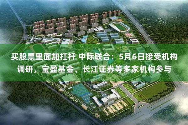 买股票里面加杠杆 中际联合：5月6日接受机构调研，宝盈基金、长江证券等多家机构参与