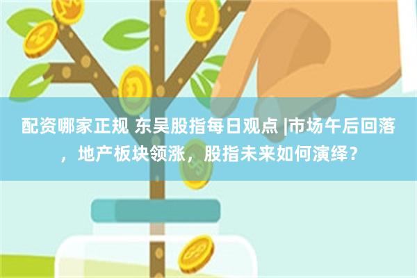 配资哪家正规 东吴股指每日观点 |市场午后回落，地产板块领涨，股指未来如何演绎？