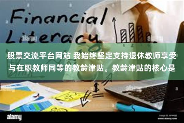 股票交流平台网站 我始终坚定支持退休教师享受与在职教师同等的教龄津贴。教龄津贴的核心是