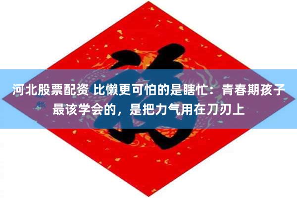 河北股票配资 比懒更可怕的是瞎忙：青春期孩子最该学会的，是把力气用在刀刃上