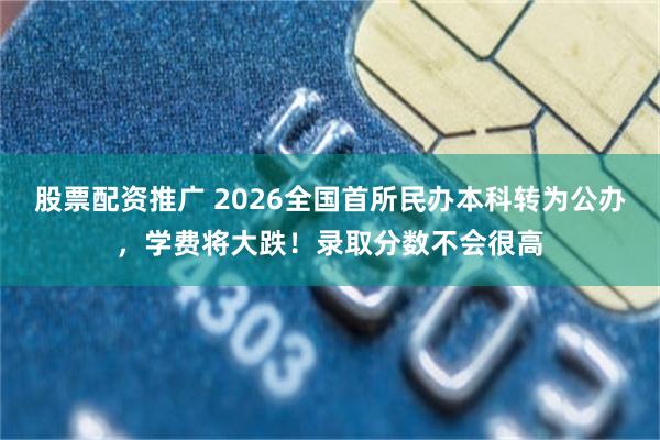 股票配资推广 2026全国首所民办本科转为公办，学费将大跌！录取分数不会很高
