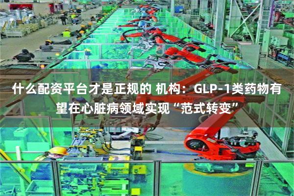 什么配资平台才是正规的 机构：GLP-1类药物有望在心脏病领域实现“范式转变”