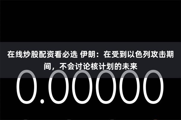 在线炒股配资看必选 伊朗：在受到以色列攻击期间，不会讨论核计划的未来