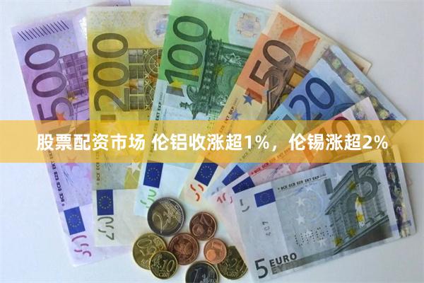 股票配资市场 伦铝收涨超1%，伦锡涨超2%