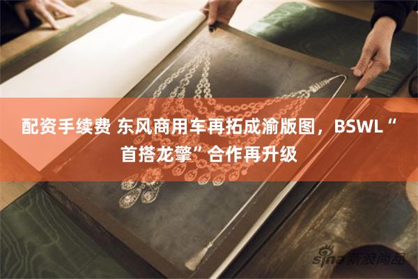 配资手续费 东风商用车再拓成渝版图，BSWL“首搭龙擎”合作再升级